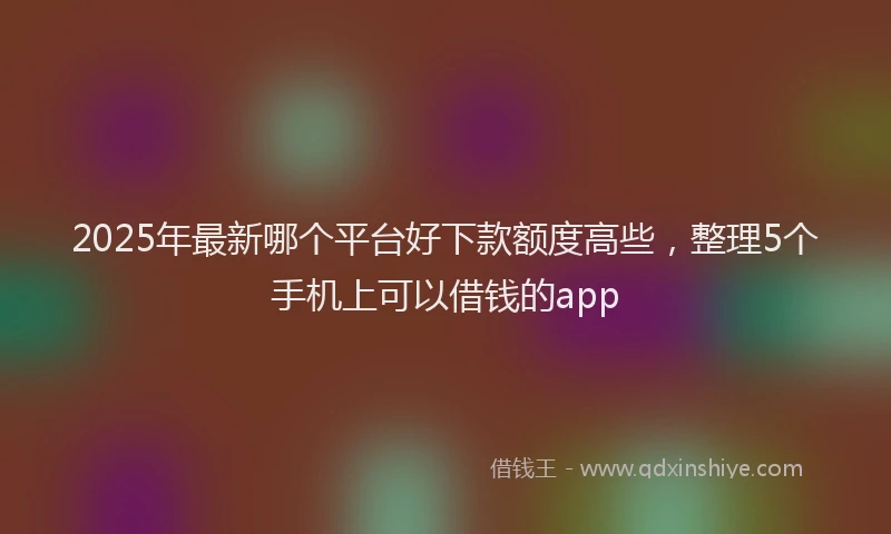 2025年最新哪个平台好下款额度高些，整理5个手机上可以借钱的app