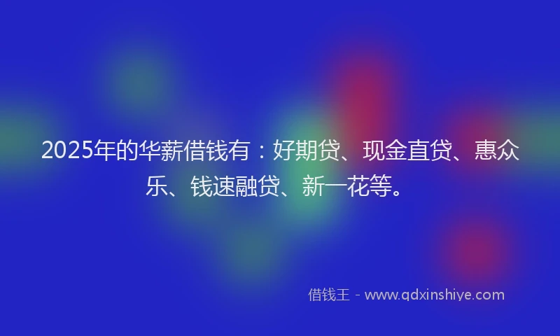 2025年的华薪借钱有：好期贷、现金直贷、惠众乐、钱速融贷、新一花等。