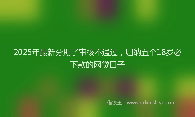 2025年最新分期了审核不通过，归纳五个18岁必下款的网贷口子