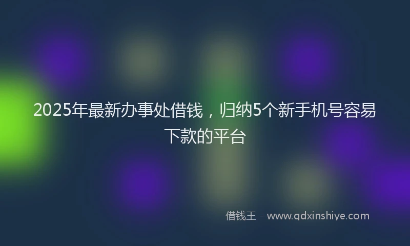 2025年最新办事处借钱，归纳5个新手机号容易下款的平台