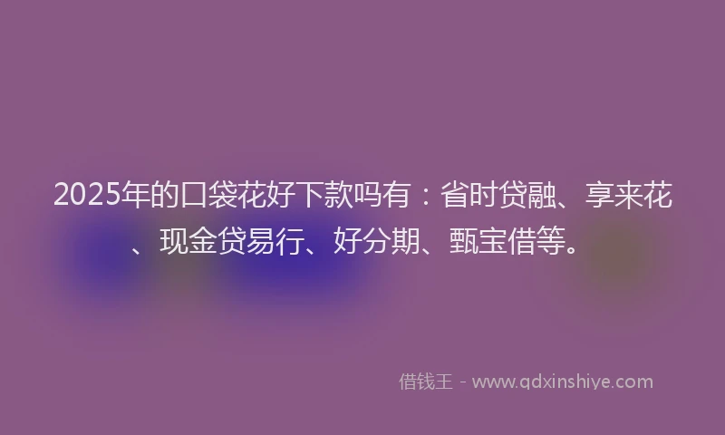 2025年的口袋花好下款吗有：省时贷融、享来花、现金贷易行、好分期、甄宝借等。
