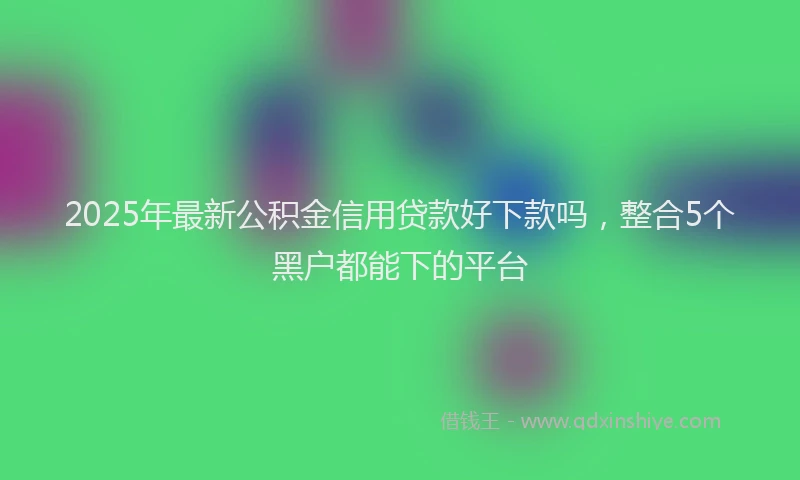 2025年最新公积金信用贷款好下款吗，整合5个黑户都能下的平台