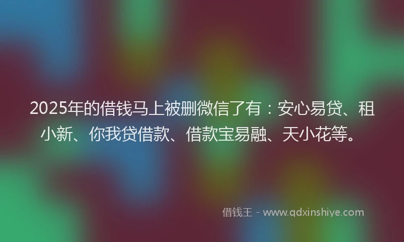 2025年的借钱马上被删微信了有：安心易贷、租小新、你我贷借款、借款宝易融、天小花等。