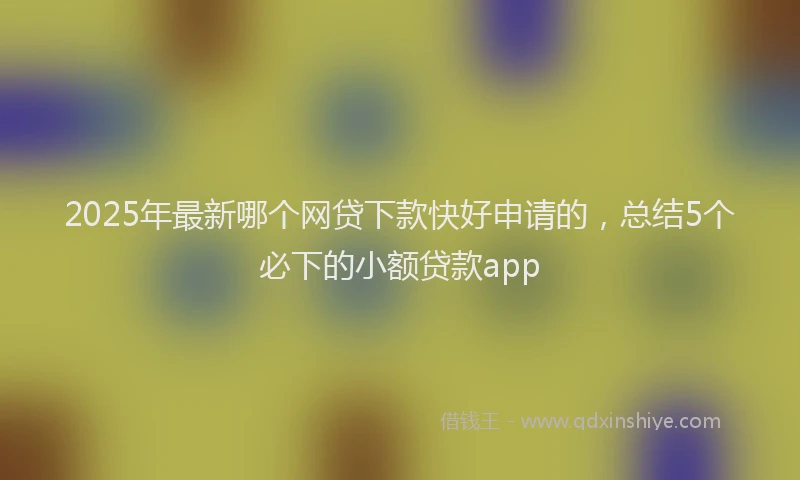2025年最新哪个网贷下款快好申请的，总结5个必下的小额贷款app