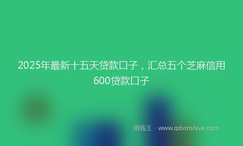 2025年最新十五天贷款口子，汇总五个芝麻信用600贷款口子