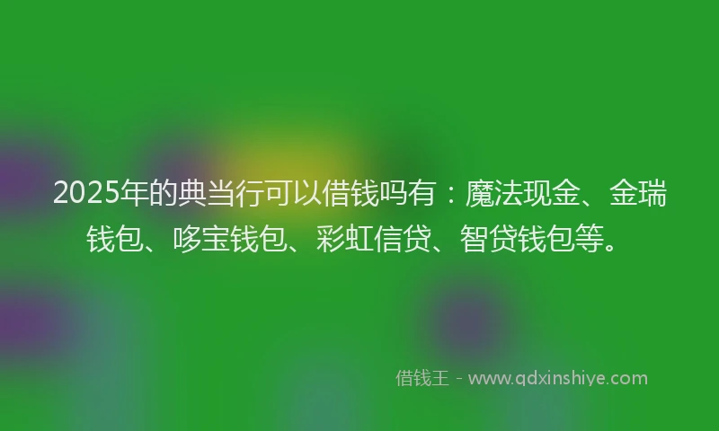 2025年的典当行可以借钱吗有：魔法现金、金瑞钱包、哆宝钱包、彩虹信贷、智贷钱包等。