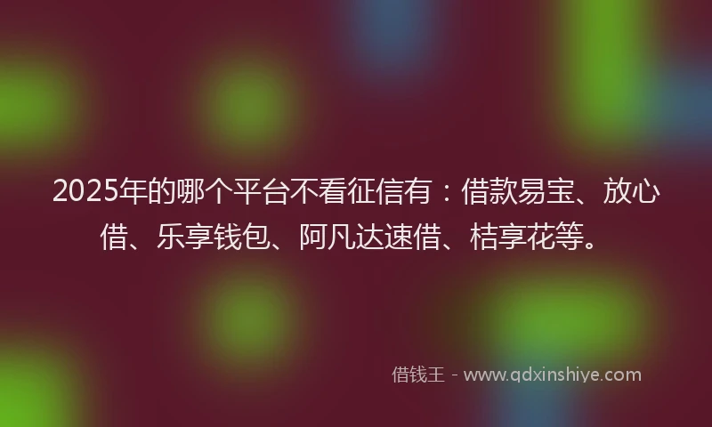 2025年的哪个平台不看征信有：借款易宝、放心借、乐享钱包、阿凡达速借、桔享花等。