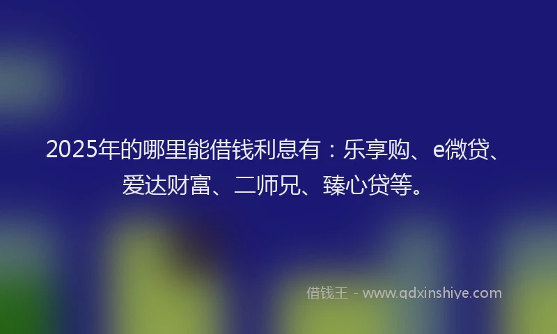 2025年的哪里能借钱利息有：乐享购、e微贷、爱达财富、二师兄、臻心贷等。