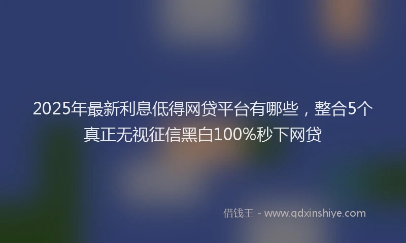 2025年最新利息低得网贷平台有哪些，整合5个真正无视征信黑白100%秒下网贷