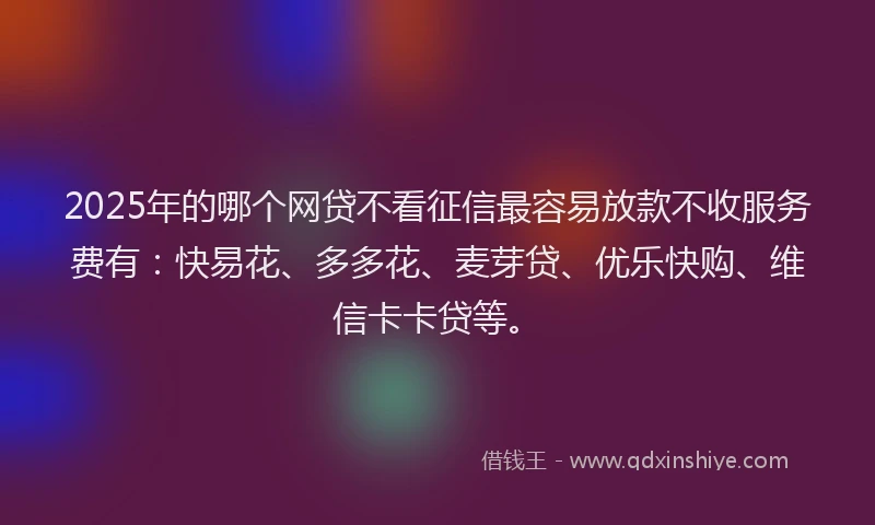 2025年的哪个网贷不看征信最容易放款不收服务费有：快易花、多多花、麦芽贷、优乐快购、维信卡卡贷等。