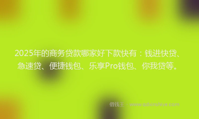 2025年的商务贷款哪家好下款快有：钱进快贷、急速贷、便捷钱包、乐享Pro钱包、你我贷等。