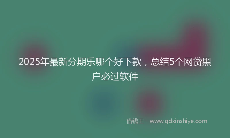 2025年最新分期乐哪个好下款，总结5个网贷黑户必过软件