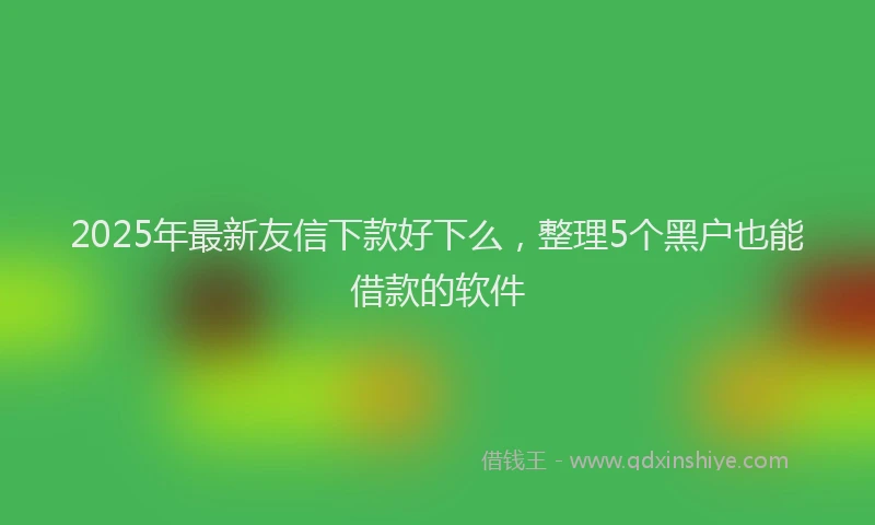 2025年最新友信下款好下么，整理5个黑户也能借款的软件