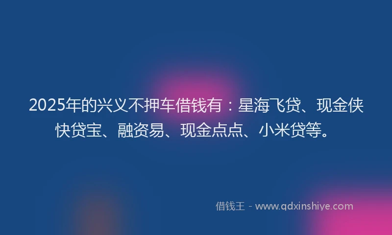 2025年的兴义不押车借钱有：星海飞贷、现金侠快贷宝、融资易、现金点点、小米贷等。