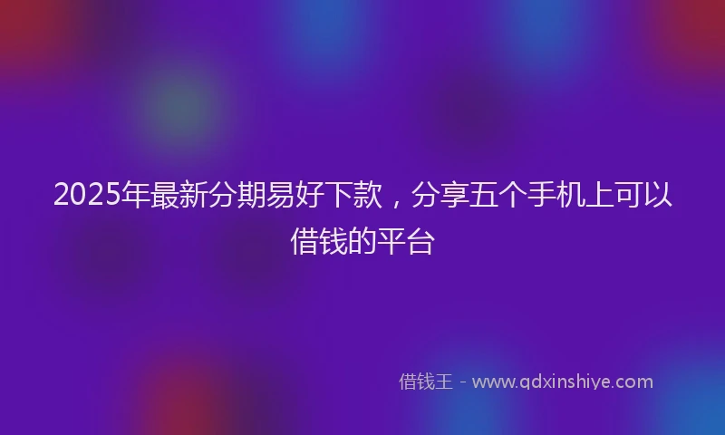 2025年最新分期易好下款，分享五个手机上可以借钱的平台