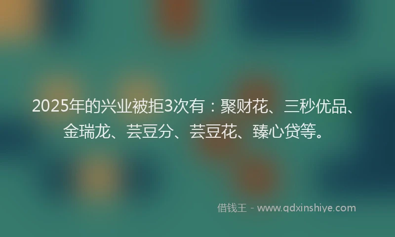 2025年的兴业被拒3次有：聚财花、三秒优品、金瑞龙、芸豆分、芸豆花、臻心贷等。