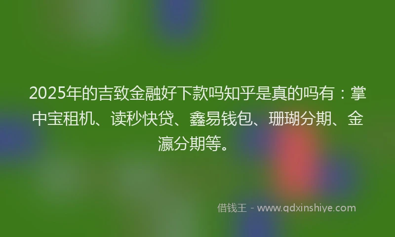 2025年的吉致金融好下款吗知乎是真的吗有：掌中宝租机、读秒快贷、鑫易钱包、珊瑚分期、金瀛分期等。
