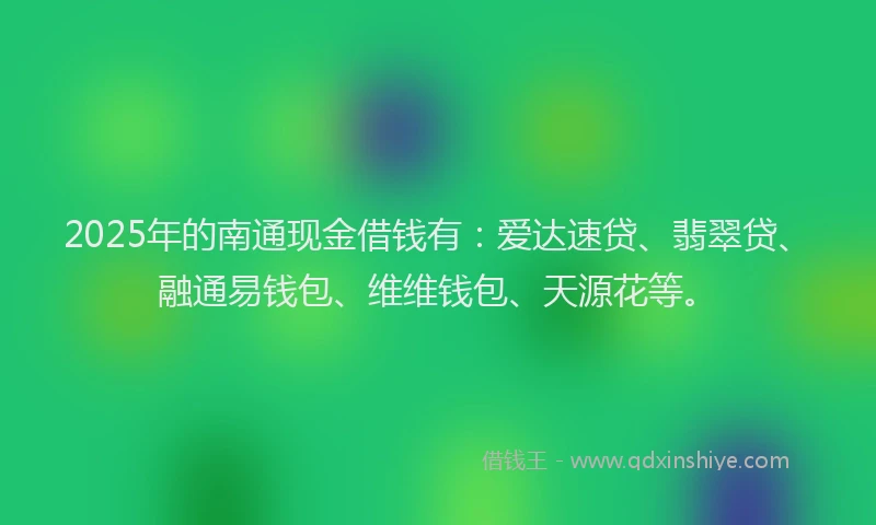 2025年的南通现金借钱有：爱达速贷、翡翠贷、融通易钱包、维维钱包、天源花等。