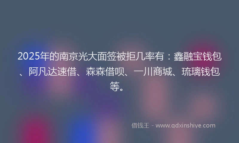 2025年的南京光大面签被拒几率有：鑫融宝钱包、阿凡达速借、森森借呗、一川商城、琉璃钱包等。