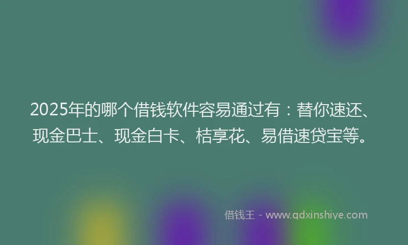 2025年的哪个借钱软件容易通过有：替你速还、现金巴士、现金白卡、桔享花、易借速贷宝等。