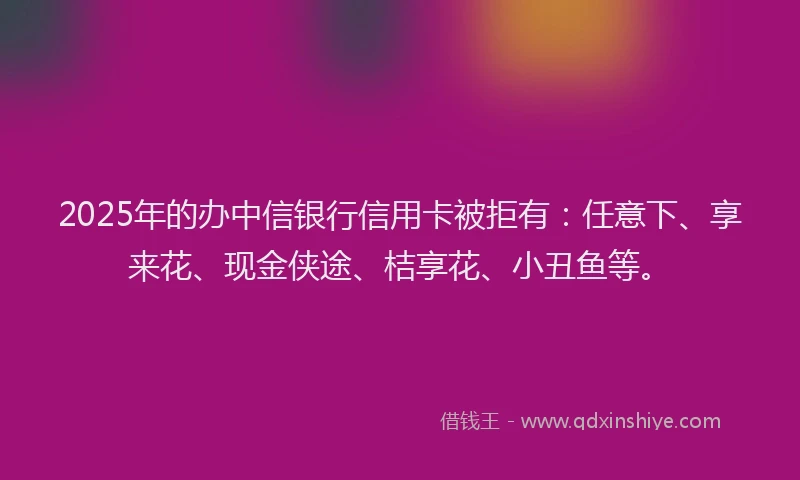 2025年的办中信银行信用卡被拒有：任意下、享来花、现金侠途、桔享花、小丑鱼等。