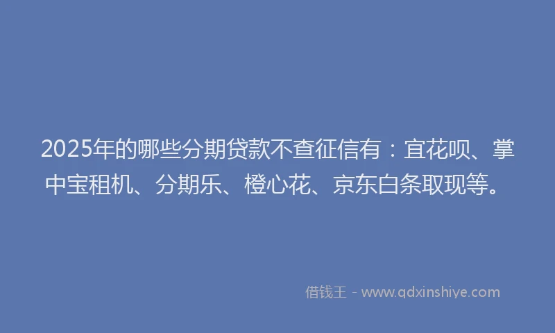 2025年的哪些分期贷款不查征信有：宜花呗、掌中宝租机、分期乐、橙心花、京东白条取现等。