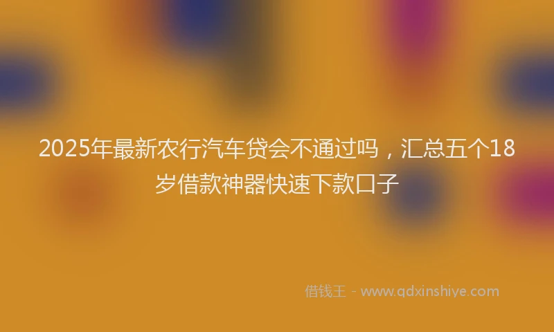 2025年最新农行汽车贷会不通过吗，汇总五个18岁借款神器快速下款口子