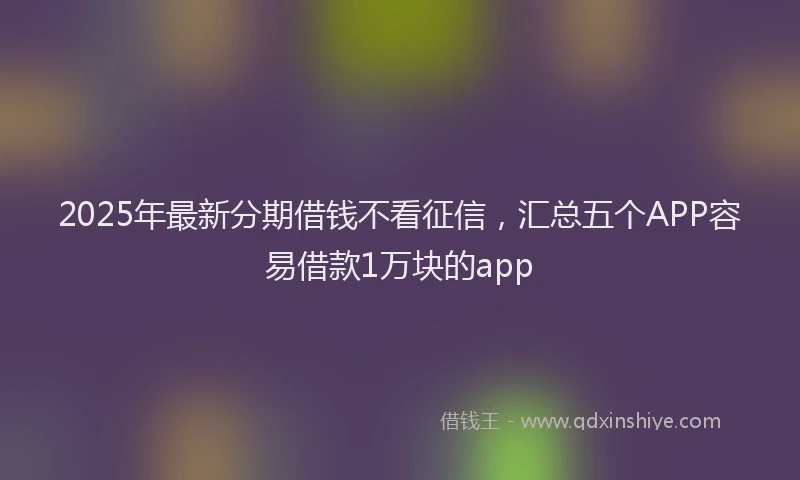 2025年最新分期借钱不看征信，汇总五个APP容易借款1万块的app