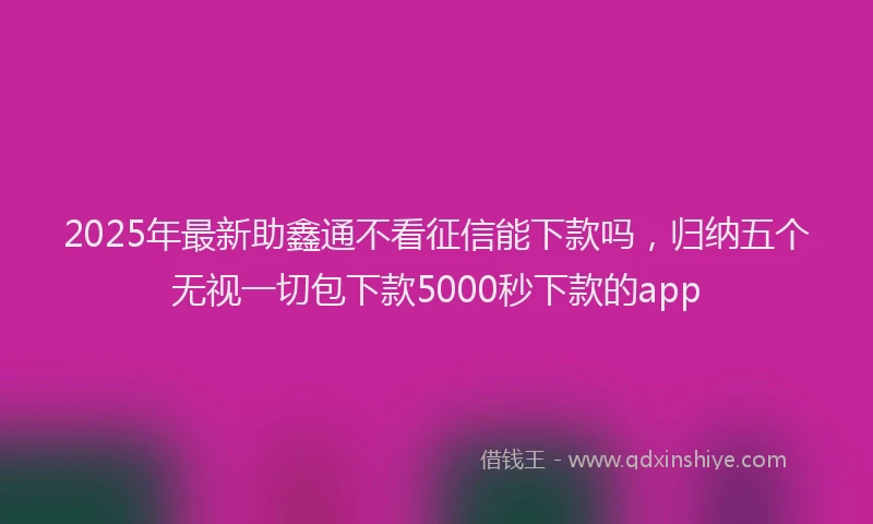 2025年最新助鑫通不看征信能下款吗，归纳五个无视一切包下款5000秒下款的app