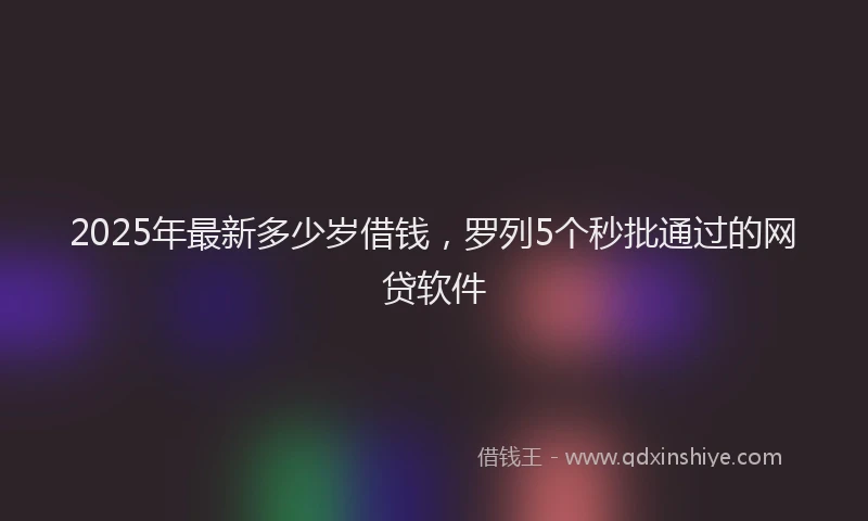 2025年最新多少岁借钱，罗列5个秒批通过的网贷软件