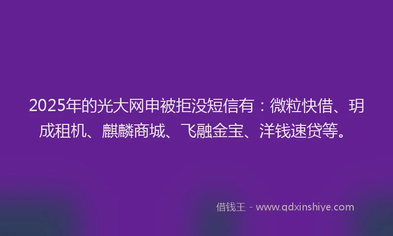 2025年的光大网申被拒没短信有：微粒快借、玥成租机、麒麟商城、飞融金宝、洋钱速贷等。