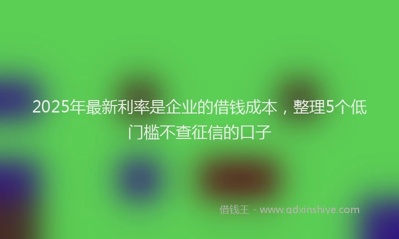 2025年最新利率是企业的借钱成本，整理5个低门槛不查征信的口子