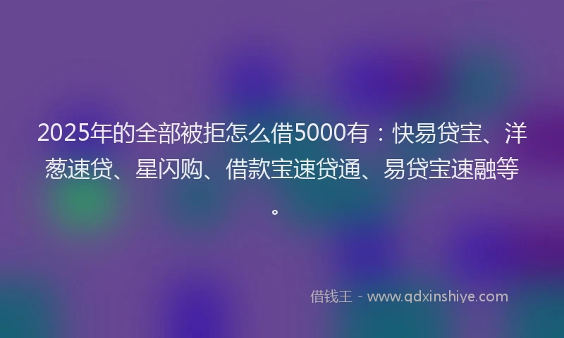 2025年的全部被拒怎么借5000有：快易贷宝、洋葱速贷、星闪购、借款宝速贷通、易贷宝速融等。