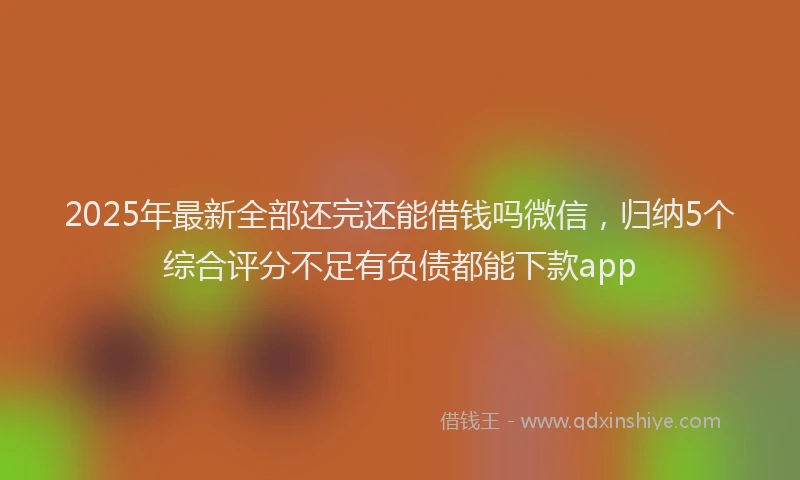 2025年最新全部还完还能借钱吗微信，归纳5个综合评分不足有负债都能下款app