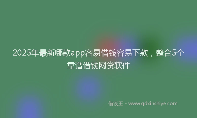 2025年最新哪款app容易借钱容易下款，整合5个靠谱借钱网贷软件