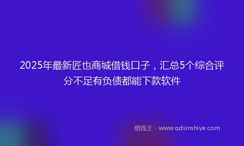 2025年最新匠也商城借钱口子，汇总5个综合评分不足有负债都能下款软件
