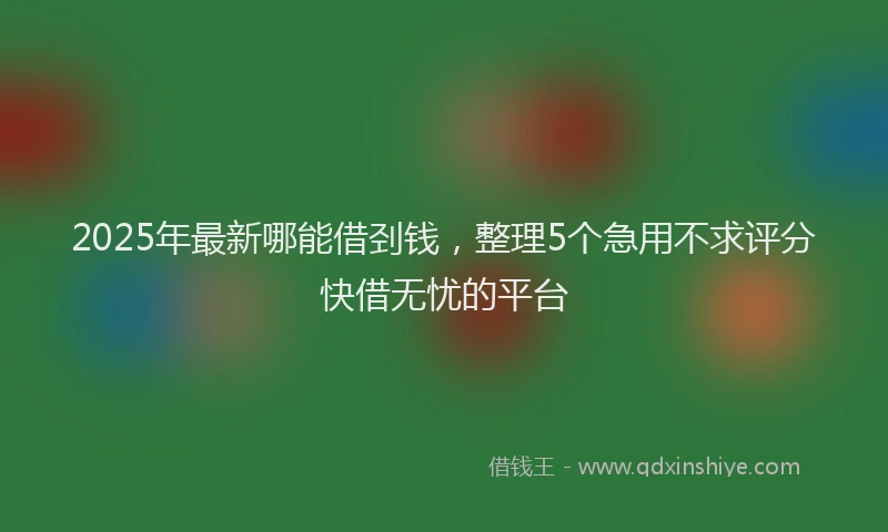 2025年最新哪能借刭钱，整理5个急用不求评分快借无忧的平台