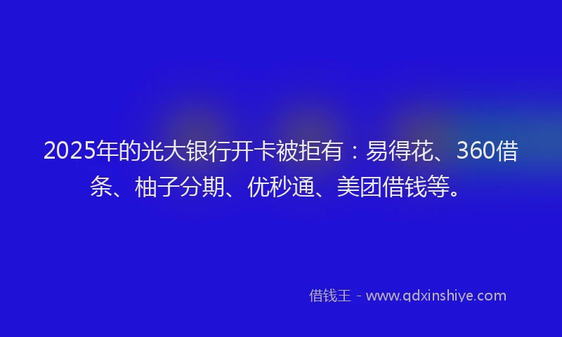 2025年的光大银行开卡被拒有：易得花、360借条、柚子分期、优秒通、美团借钱等。