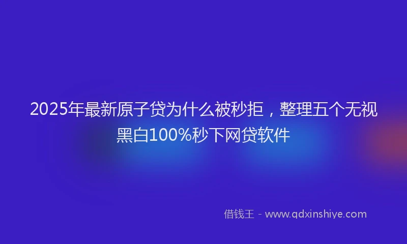 2025年最新原子贷为什么被秒拒，整理五个无视黑白100%秒下网贷软件