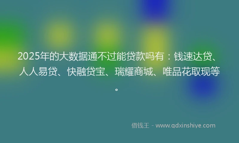 2025年的大数据通不过能贷款吗有：钱速达贷、人人易贷、快融贷宝、瑞耀商城、唯品花取现等。