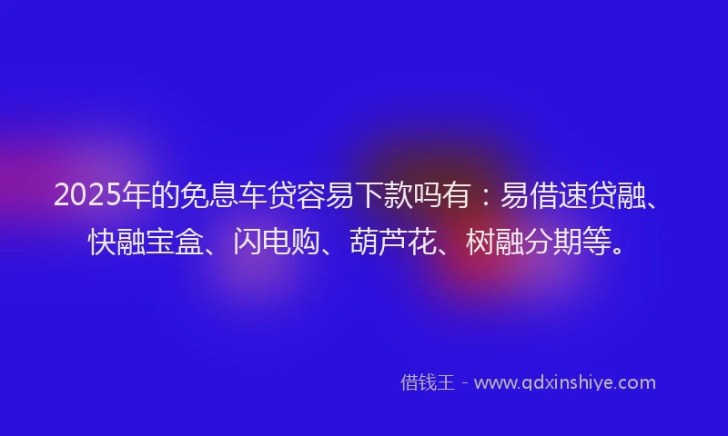 2025年的免息车贷容易下款吗有：易借速贷融、快融宝盒、闪电购、葫芦花、树融分期等。