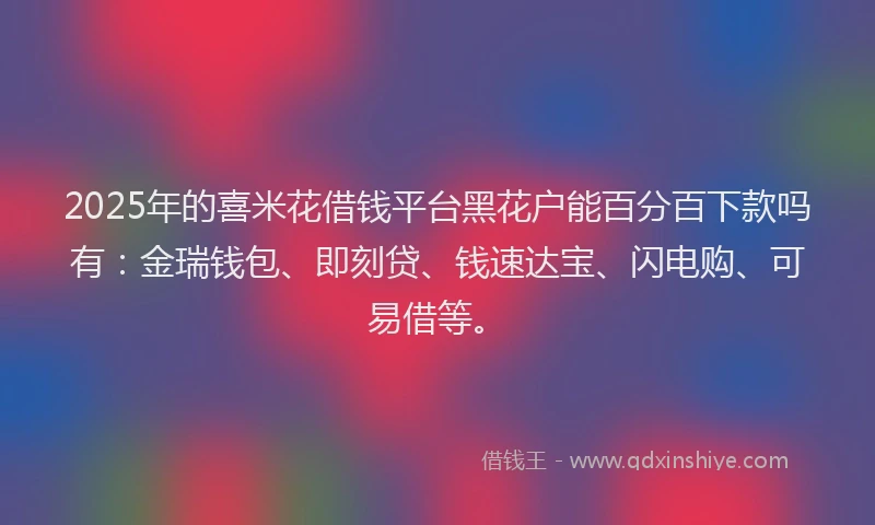 2025年的喜米花借钱平台黑花户能百分百下款吗有：金瑞钱包、即刻贷、钱速达宝、闪电购、可易借等。
