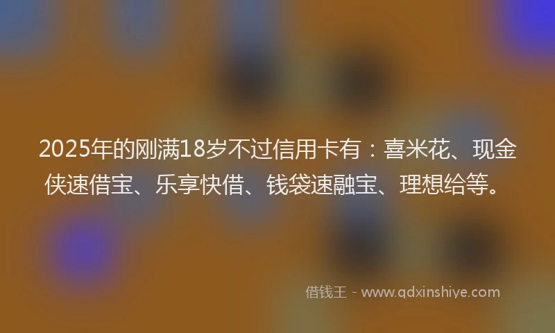 2025年的刚满18岁不过信用卡有：喜米花、现金侠速借宝、乐享快借、钱袋速融宝、理想给等。