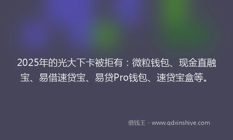 2025年的光大下卡被拒有：微粒钱包、现金直融宝、易借速贷宝、易贷Pro钱包、速贷宝盒等。