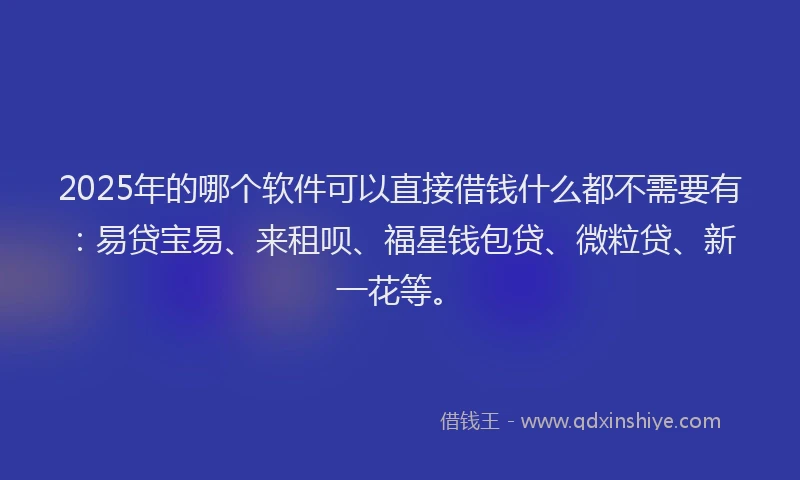 2025年的哪个软件可以直接借钱什么都不需要有：易贷宝易、来租呗、福星钱包贷、微粒贷、新一花等。
