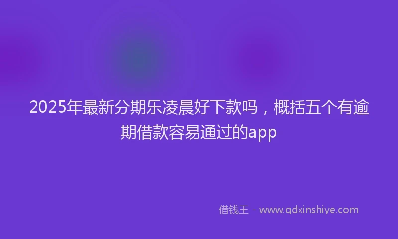 2025年最新分期乐凌晨好下款吗，概括五个有逾期借款容易通过的app