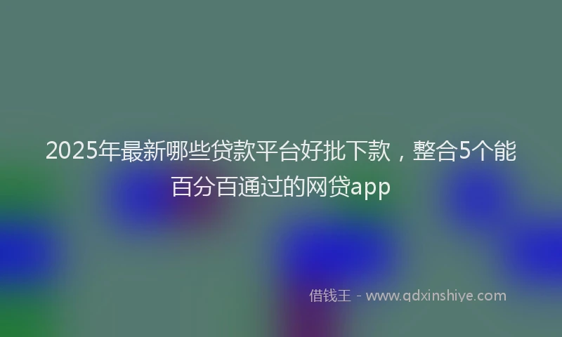 2025年最新哪些贷款平台好批下款，整合5个能百分百通过的网贷app