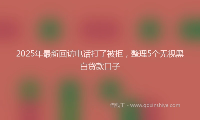 2025年最新回访电话打了被拒，整理5个无视黑白贷款口子