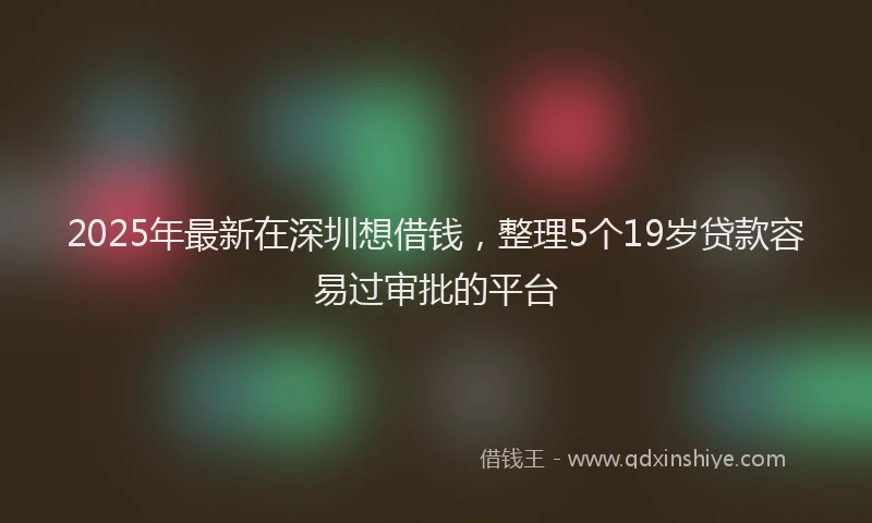 2025年最新在深圳想借钱，整理5个19岁贷款容易过审批的平台