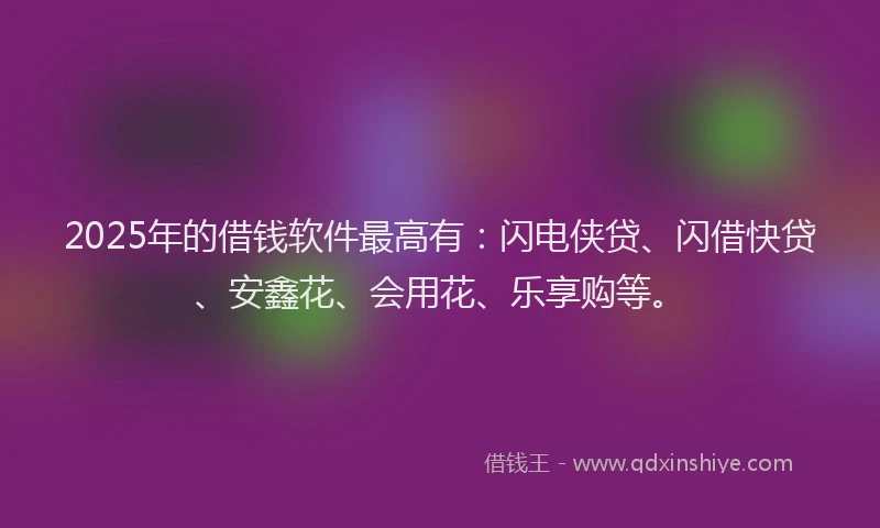 2025年的借钱软件最高有：闪电侠贷、闪借快贷、安鑫花、会用花、乐享购等。